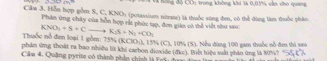 Và nóng độ CO_2 trong không khí là 0,03% cần cho quang 
Câu 3. Hỗn hợp gồm S, C, KNO_3 (potassium nitrate) là thuốc súng đen, có thể dùng làm thuốc pháo. 
Phản ứng chây của hỗn hợp rất phức tạp, đơn giản có thể viết như sau:
KNO_3+S+Cto K_2S+N_2+CO_2
Thuốc nỗ đen loại 1 gồm: 75% (KClO_3) ), 15% (C), 10% (S). Nếu dùng 100 gam thuốc nổ đen thì sau 
phản ứng thoát ra bao nhiêu lít khí carbon dioxide (đkc). Biết hiệu suất phản ứng là 80%? 
Câu 4. Quặng pyrite có thành phần chính là FcS1 đu