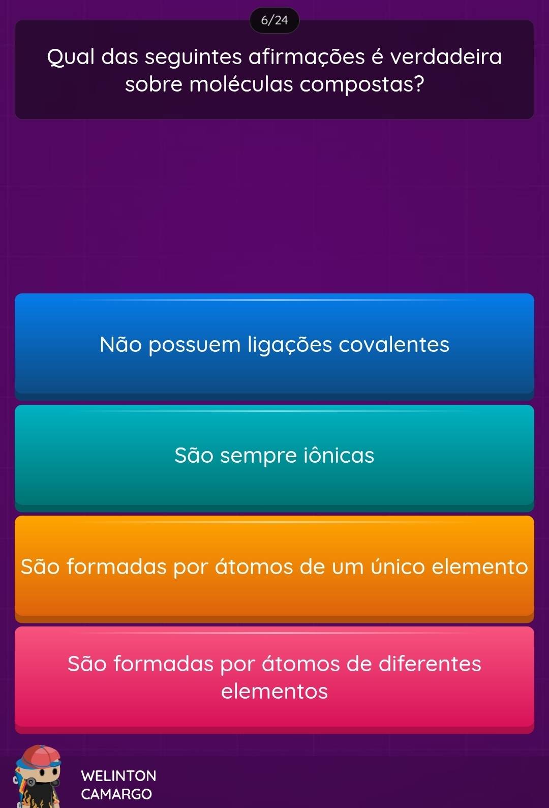 6/24
Qual das seguintes afirmações é verdadeira
sobre moléculas compostas?
Não possuem ligações covalentes
São sempre iônicas
São formadas por átomos de um único elemento
São formadas por átomos de diferentes
elementos
WELINTON
CAMARGO