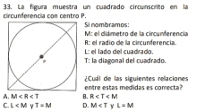 circunferencia con centro P. 33. La fígura muestra un cuadrado circunscrito en la
Si nombramos:
R :: el radio de la circunferencia. M : el diámetro de la circunferencia
T: la diagonal del cuadrado. L: el lado del cuadrado.
¿Cual de las siguientes relaciones
A. M B. entre estas medidas es correcta?
R
C. L Y T=M D. M y L=M