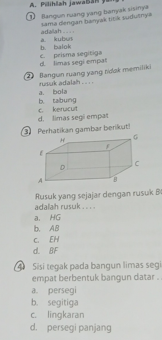 Pilihlah jawaban yà
1 Bangun ruang yang banyak sisinya
sama dengan banyak titik sudutnya
adalah . . . .
a. kubus
b. balok
c. prisma segitiga
d. limas segi empat
2 Bangun ruang yang tidak memiliki
rusuk adalah . . . .
a. bola
b. tabung
c. kerucut
d. limas segi empat
3 Perhatikan gambar berikut!
Rusuk yang sejajar dengan rusuk B
adalah rusuk . . . .
a. HG
b. AB
C. EH
d. BF
4 Sisi tegak pada bangun limas segi
empat berbentuk bangun datar .
a. persegi
b. segitiga
c. lingkaran
d. persegi panjang