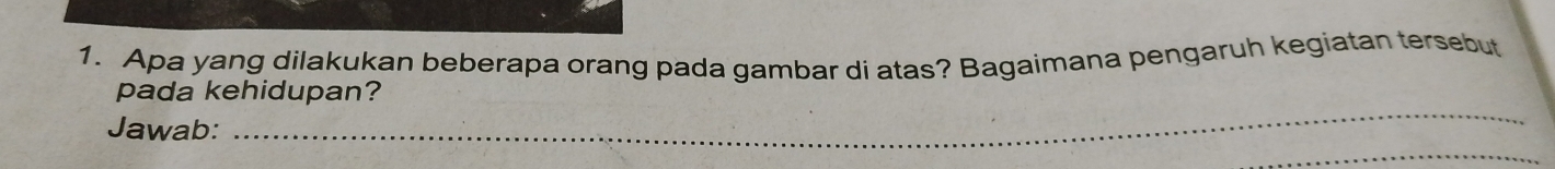 Apa yang dilakukan beberapa orang pada gambar di atas? Bagaimana pengaruh kegiatan tersebut 
pada kehidupan? 
Jawab: 
_ 
_ 
_