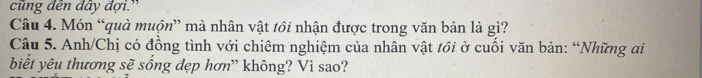 cũng đên đây đợi.” 
Câu 4. Món “quà muộn” mà nhân vật tôi nhận được trong văn bản là gì? 
Câu 5. Anh/Chị có đồng tình với chiêm nghiệm của nhân vật tôi ở cuối văn bản: “Những ai 
biết yêu thương sẽ sống đẹp hơn” không? Vì sao?