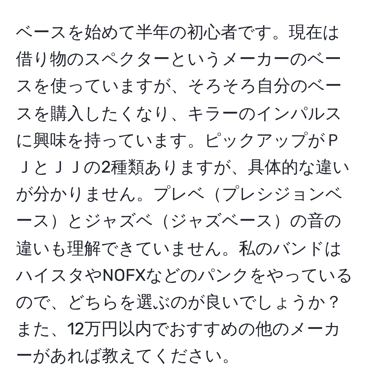 ベースを始めて半年の初心者です。現在は借り物のスペクターというメーカーのベースを使っていますが、そろそろ自分のベースを購入したくなり、キラーのインパルスに興味を持っています。ピックアップがＰＪとＪＪの2種類ありますが、具体的な違いが分かりません。プレベプレシジョンベースとジャズベジャズベースの音の違いも理解できていません。私のバンドはハイスタやNOFXなどのパンクをやっているので、どちらを選ぶのが良いでしょうか？また、12万円以内でおすすめの他のメーカーがあれば教えてください。