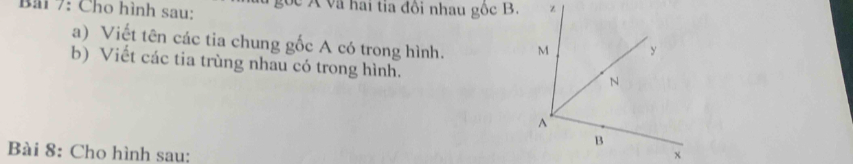 Bải 7: Cho hình sau: gọc Á và hai tia đôi nhau gốc B. 
a) Viết tên các tia chung gốc A có trong hình. 
b) Viết các tia trùng nhau có trong hình. 
Bài 8: Cho hình sau: