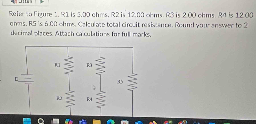 Listen 
Refer to Figure 1. R1 is 5.00 ohms. R2 is 12.00 ohms. R3 is 2.00 ohms. R4 is 12.00
ohms. R5 is 6.00 ohms. Calculate total circuit resistance. Round your answer to 2
decimal places. Attach calculations for full marks.