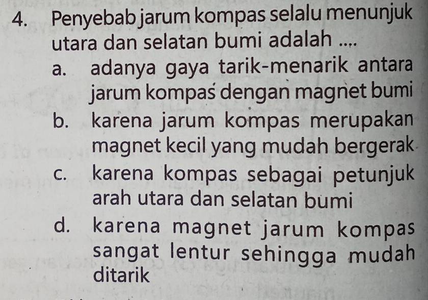 Penyebab jarum kompas selalu menunjuk
utara dan selatan bumi adalah ....
a. adanya gaya tarik-menarik antara
jarum kompaś dengan magnet bumi
b. karena jarum kompas merupakan
magnet kecil yang mudah bergerak
c. karena kompas sebagai petunjuk
arah utara dan selatan bumi
d. karena magnet jarum kompas
sangat lentur sehingga mudah
ditarik