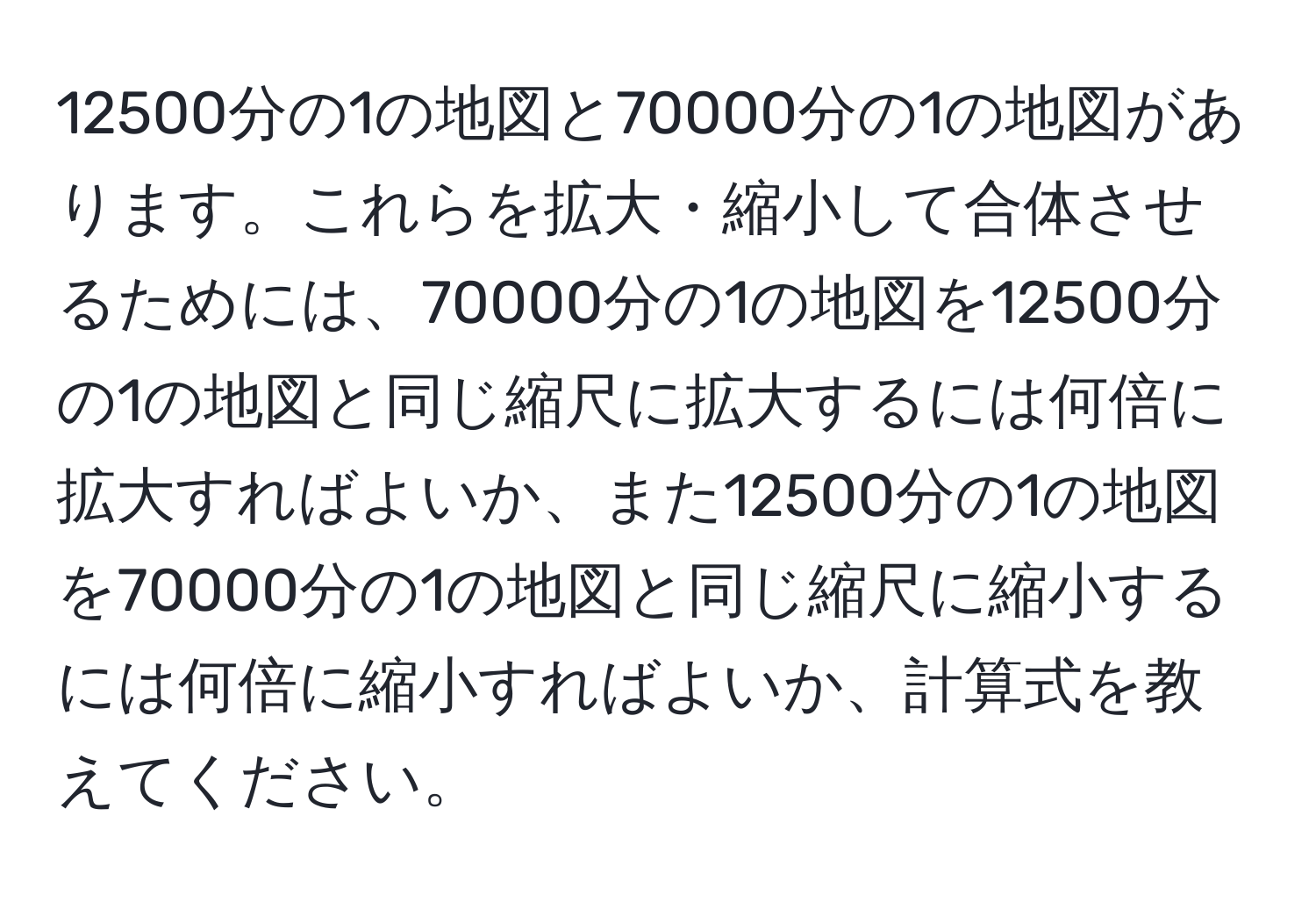 12500分の1の地図と70000分の1の地図があります。これらを拡大・縮小して合体させるためには、70000分の1の地図を12500分の1の地図と同じ縮尺に拡大するには何倍に拡大すればよいか、また12500分の1の地図を70000分の1の地図と同じ縮尺に縮小するには何倍に縮小すればよいか、計算式を教えてください。