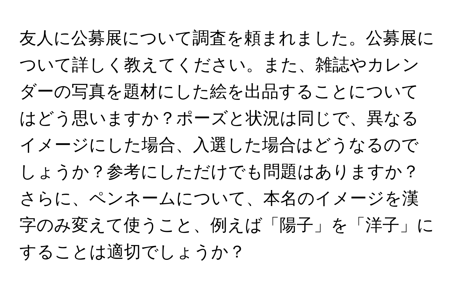 友人に公募展について調査を頼まれました。公募展について詳しく教えてください。また、雑誌やカレンダーの写真を題材にした絵を出品することについてはどう思いますか？ポーズと状況は同じで、異なるイメージにした場合、入選した場合はどうなるのでしょうか？参考にしただけでも問題はありますか？さらに、ペンネームについて、本名のイメージを漢字のみ変えて使うこと、例えば「陽子」を「洋子」にすることは適切でしょうか？