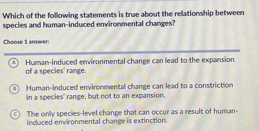 Which of the following statements is true about the relationship between
species and human-induced environmental changes?
Choose 1 answer:
A Human-induced environmental change can lead to the expansion
of a species' range.
B Human-induced environmental change can lead to a constriction
in a species' range, but not to an expansion.
C The only species-level change that can occur as a result of human-
induced environmental change is extinction.