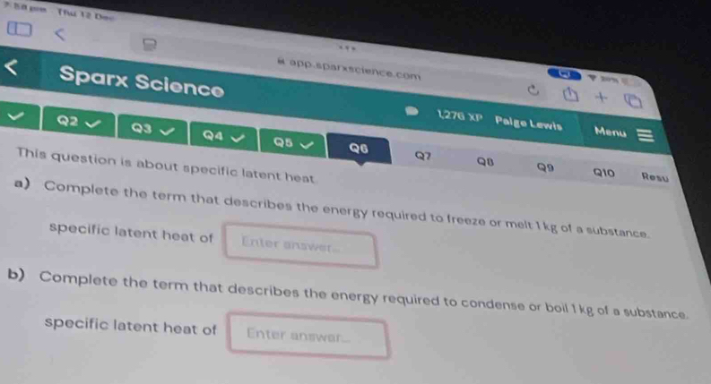 Thứ 12 Dec 
. 
app.sparxscience.com Rrm 
Sparx Science 1,276 XP 
Q2 Paige Lewis 
Q3 
Menu 
Q4 Q5 Q6 Q7 QB Q9 
This question is about specific latent heat 
Q10 Resu 
a) Complete the term that describes the energy required to freeze or melt 1 kg of a substance. 
specific latent heat of Enter answer 
b) Complete the term that describes the energy required to condense or boil 1kg of a substance. 
specific latent heat of Enter answar...