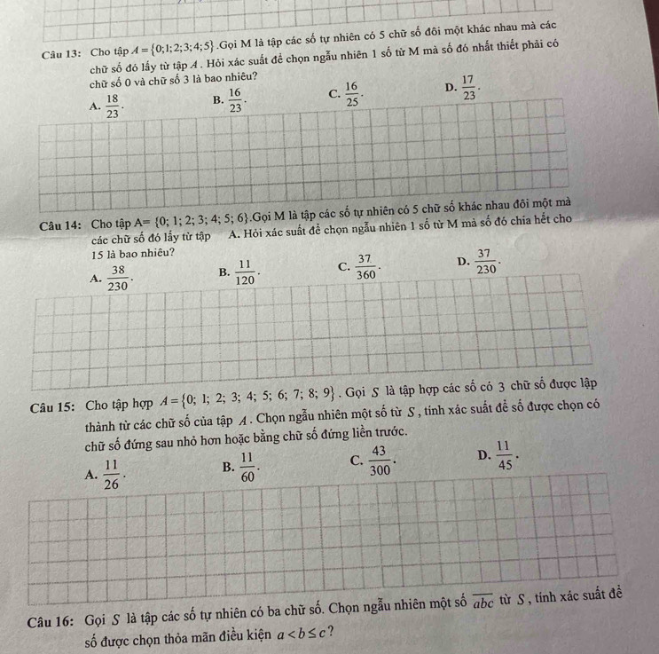 Cho tập A= 0;1;2;3;4;5.Gọi M là tập các số tự nhiên có 5 chữ số đôi một khác nhau mà các
chữ số đó lấy từ tập A . Hỏi xác suất để chọn ngẫu nhiên 1 số từ M mà số đó nhất thiết phải có
chữ sdot O0 và chữ số 3 là bao nhiêu?
A.  18/23 . B.  16/23 . C.  16/25 . D.  17/23 .
Câu 14: Cho tập A= 0;1;2;3;4;5;6.Gọi M là tập các số tự nhiên có 5 chữ số khác nhau đôi một mà
các chữ số đó lấy từ tập a A. Hỏi xác suất để chọn ngẫu nhiên 1 số từ M mả số đó chía hết cho
15 là bao nhiêu?
A.  38/230 . B.  11/120 . C.  37/360 . D.  37/230 .
Câu 15: Cho tập hợp A= 0;1;2;3;4;5;6;7;8;9. Gọi S là tập hợp các số có 3 chữ số được lập
thành từ các chữ số của tập A. Chọn ngẫu nhiên một shat o từ S , tính xác suất để số được chọn có
chữ số đứng sau nhỏ hơn hoặc bằng chữ số đứng liền trước.
A.  11/26 .  11/60 . C.  43/300 . D.  11/45 .
B.
Câu 16: Gọi S là tập các số tự nhiên có ba chữ số. Chọn ngẫu nhiên một số overline abc từ S , tính xác suất đề
số được chọn thỏa mãn điều kiện a