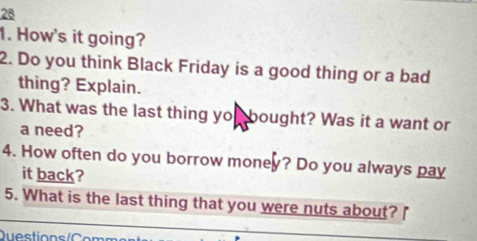 28 
1. How's it going? 
2. Do you think Black Friday is a good thing or a bad 
thing? Explain. 
3. What was the last thing yo bought? Was it a want or 
a need? 
4. How often do you borrow money? Do you always pay 
it back? 
5. What is the last thing that you were nuts about? 
Question s / C omn