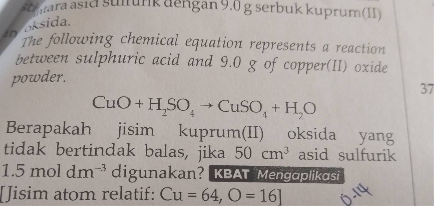 ntara asıd sulrurik dengan 9.0 g serbuk kuprum(II) 
osida. 
in 
The following chemical equation represents a reaction 
between sulphuric acid and 9.0 g of copper(II) oxide 
powder. 
37
CuO+H_2SO_4to CuSO_4+H_2O
Berapakah jisim kuprum(II) oksida yang 
tidak bertindak balas, jika 50cm^3 asid sulfurik
1.5moldm^(-3) digunakan?KBAT Mengaplikasi 
[Jisim atom relatif: Cu=64, O=16]