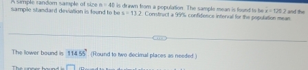 A simple random sample of size n=40 is drawn from a population. The sample mean is found to b overline x=120.2
sample standard deviation is found to be s=13. 2. Construct a 99% confidence interval for the population mean. and the 
The lower bound is 11455°. (Round to two decimal places as needed.) 
The unper bound