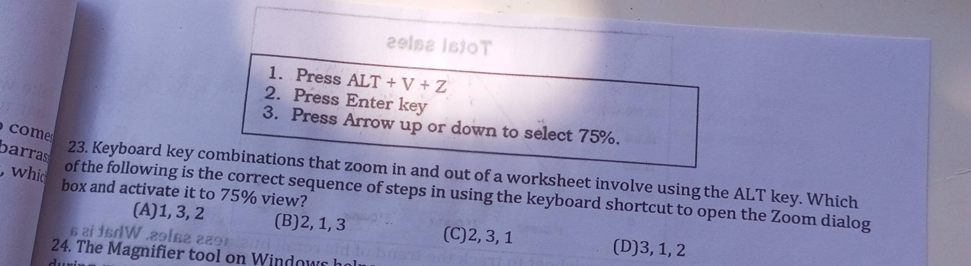 29ls2 IstOT
1. Press ALT+V+Z
2. Press Enter key
3. Press Arrow up or down to select 75%.
com 
barrass
23. Keyboard key combinations that zoom in and out of a worksheet involve using the ALT key. Which
box and activate it to 75% view?
, whid of the following is the correct sequence of steps in using the keyboard shortcut to open the Zoom dialog
(A) 1, 3, 2 (B) 2, 1, 3
i fsdW .29se229
(C) 2, 3, 1 (D) 3, 1, 2
24. The Magnifier tool on Windows h