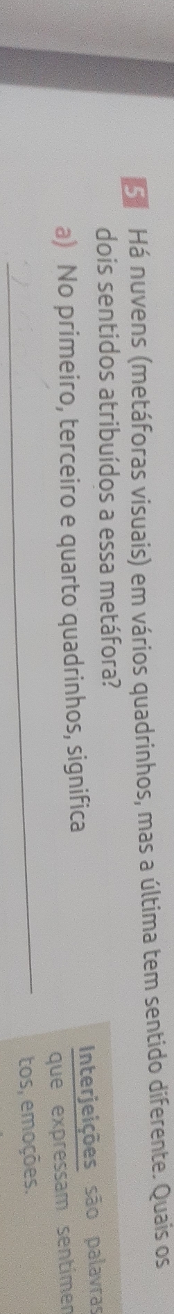 Há nuvens (metáforas visuais) em vários quadrinhos, mas a última tem sentido diferente. Quais os 
dois sentidos atribuídos a essa metáfora? 
Interjeições são palavras 
a) No primeiro, terceiro e quarto quadrinhos, significa 
que expressam sentimen 
_tos, emoções.