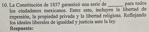 La Constitución de 1857 garantizó una serie de _para todos 
los ciudadanos mexicanos. Entre esto, incluyen la libertad de 
expresión, la propiedad privada y la libertad religiosa. Reflejando 
los ideales liberales de igualdad y justicia ante la ley. 
Respuesta: