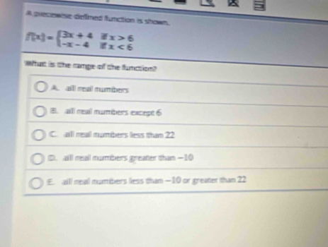 A precewnse dieffmed function is shown.
f(x)=beginarrayl 3x+4ifx>6 -x-4ifx<6endarray.
What is the camge of the function?
A. aill meal mumbers
B. all meail mumbers except 6
C. all real numbers less than 22
D). aill reall mumbers greater than —10
E. alll real mumbers less than — 10 or greater than 22