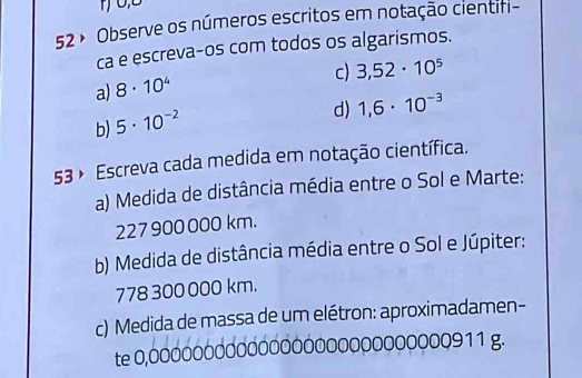 52 º Observe os números escritos em notação cientifi- 
ca e escreva-os com todos os algarismos. 
c) 3,52· 10^5
a) 8· 10^4
d) 1,6· 10^(-3)
b) 5· 10^(-2)
53 º Escreva cada medida em notação científica. 
a) Medida de distância média entre o Sol e Marte:
227 900000 km. 
b) Medida de distância média entre o Sol e Júpiter:
778 300 000 km. 
c) Medida de massa de um elétron: aproximadamen- 
te 0,000000000000000000000000000911 g.