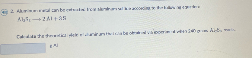 Aluminum metal can be extracted from aluminum sulfide according to the following equation:
Al_2S_3to 2Al+3S
Calculate the theoretical yield of aluminum that can be obtained via experiment when 240 grams Al_2S_3 reacts. 
g Al