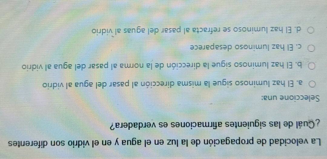 La velocidad de propagación de la luz en el agua y en el vidrio son diferentes
¿Cuál de las siguientes afirmaciones es verdadera?
Seleccione una:
a. El haz luminoso sigue la misma dirección al pasar del agua al vidrio
b. El haz luminoso sigue la dirección de la norma al pasar del agua al vidrio
c. El haz luminoso desaparece
d. El haz luminoso se refracta al pasar del aguas al vidrio