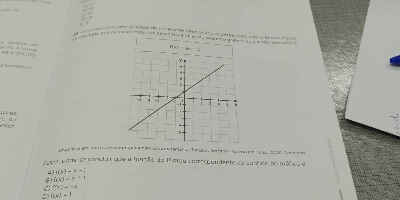 für final
413
valor de
019
C) 22
D) 24
0 27
29 - (Aneee24) Em uma questão de um exame direcionado à certificação para o Ensino Médio.
foi solicitado que os estudantes realizassem a análise do seguinte gráfico, cuja lei de formação é
a, durante um
de 7%. A turma
f(x)=ax+b
R $ 8 000,00
a formatura 
uções,
s, na
valor
Disponível em:. Acesso em: 12 abr. 2024. Adaptado.
Assim, pode-se concluir que a função do 1^(_ circ) grau correspondente ao contido no gráfico é
A) f(x)=x-1
B) f(x)=x+1
C) f(x)=-x
D) f(x)=1