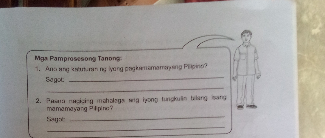 Mga Pamprosesong Tanong: 
1. Ano ang katuturan ng iyong pagkamamamayang Pilipino? 
Sagot: 
_ 
_ 
2. Paano nagiging mahalaga ang iyong tungkulin bilang isang 
mamamayang Pilipino? 
Sagot: 
_ 
_