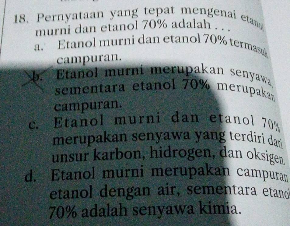 Pernyataan yang tepat mengenai etano
murni dan etanol 70% adalah . . .
a. Etanol murni dan etanol 70% termasuk
campuran.
b. Etanol murni merupakan senyawa
sementara etanol 70% merupaka
campuran.
c. Etanol murni dan etanol 70%
merupakan senyawa yang terdiri dari
unsur karbon, hidrogen, dan oksigen.
d. Etanol murni merupakan campuran
etanol dengan air, sementara etano
70% adalah senyawa kimia.