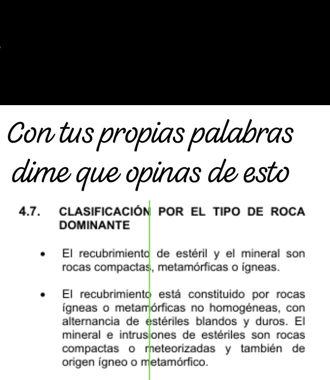 Con tus propias palabras 
dime que opinas de esto 
4.7. CLASIFICACIÓN POR EL TIPO DE ROCA 
DOMINANTE 
El recubrimiento de estéril y el mineral son 
rocas compactas, metamórficas o ígneas. 
El recubrimiento está constituido por rocas 
ígneas o metamórficas no homogéneas, con 
alternancia de estériles blandos y duros. El 
mineral e intrus ones de estériles son rocas 
compactas o meteorizadas y también de 
origen ígneo o metamórfico.