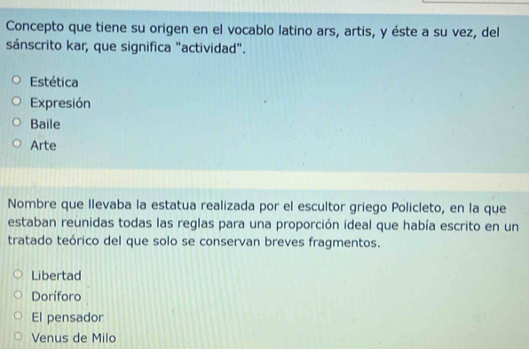 Concepto que tiene su origen en el vocablo latino ars, artis, y éste a su vez, del
sánscrito kar, que significa "actividad".
Estética
Expresión
Baile
Arte
Nombre que llevaba la estatua realizada por el escultor griego Policleto, en la que
estaban reunidas todas las reglas para una proporción ideal que había escrito en un
tratado teórico del que solo se conservan breves fragmentos.
Libertad
Doríforo
El pensador
Venus de Milo