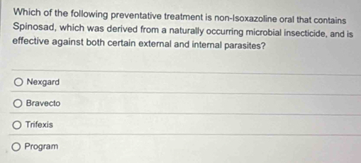 Which of the following preventative treatment is non-Isoxazoline oral that contains
Spinosad, which was derived from a naturally occurring microbial insecticide, and is
effective against both certain external and internal parasites?
Nexgard
Bravecto
Trifexis
Program