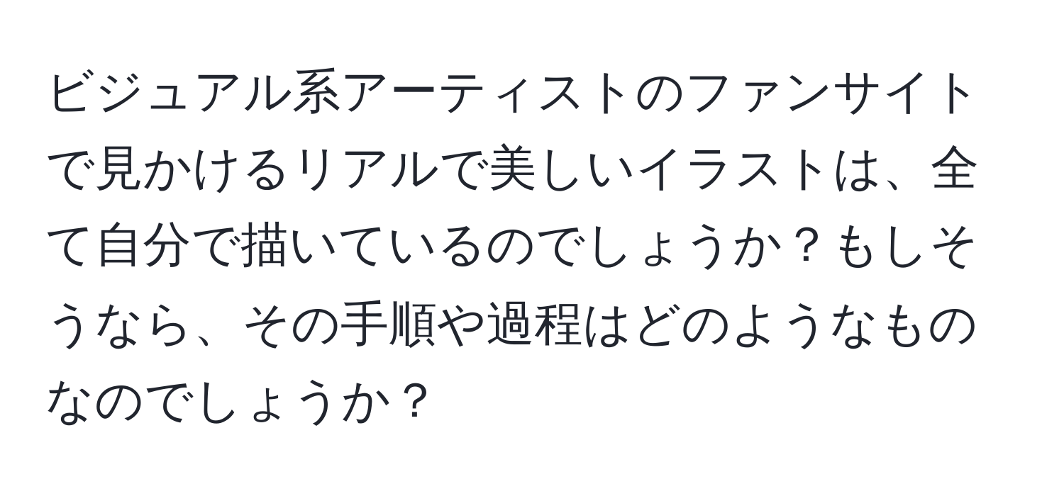 ビジュアル系アーティストのファンサイトで見かけるリアルで美しいイラストは、全て自分で描いているのでしょうか？もしそうなら、その手順や過程はどのようなものなのでしょうか？