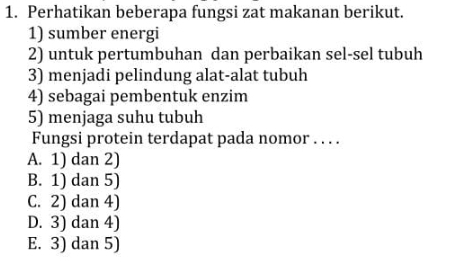 Perhatikan beberapa fungsi zat makanan berikut.
1) sumber energi
2) untuk pertumbuhan dan perbaikan sel-sel tubuh
3) menjadi pelindung alat-alat tubuh
4) sebagai pembentuk enzim
5) menjaga suhu tubuh
Fungsi protein terdapat pada nomor . . . .
A. 1) dan 2)
B. 1) dan 5)
C. 2) dan 4)
D. 3) dan 4)
E. 3) dan 5)