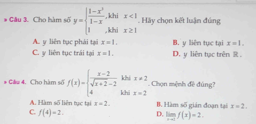 khi
» Câu 3. Cho hàm số y=beginarrayl  (1-x^3)/1-x  1endarray. ,khi beginarrayr x<1 x≥ 1endarray. Hãy chọn kết luận đúng
A. y liên tục phải tại x=1. B. y liên tục tại x=1.
C. y liên tục trái tại x=1. D. y liên tục trên R.
khi x!= 2. Chọn mệnh đề đúng?
* Câu 4. Cho hàm số f(x)=beginarrayl  (x-2)/sqrt(x+2)-2  4endarray. khi x=2
A. Hàm số liên tục tại x=2. B. Hàm số gián đoạn tại x=2.
C. f(4)=2. D. limlimits _xto 2f(x)=2.