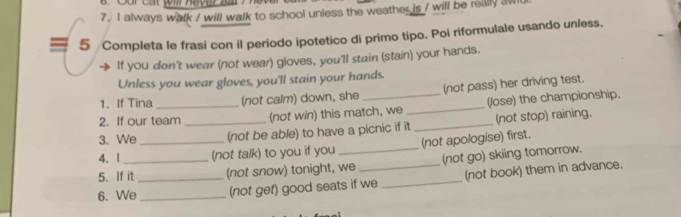 Cur Cát (m Haver B 
7. I always walk / will walk to school unless the weather is / will be really aw 
5 Completa le frasi con il periodo ipotetico di primo tipo. Poi riformulale usando unless. 
If you don't wear (not wear) gloves, you'll stain (stain) your hands. 
Unless you wear gloves, you'll stain your hands. 
1. If Tina (not calm) down, she (not pass) her driving test. 
2. If our team (not win) this match, we _(lose) the championship. 
3. We _(not be able) to have a picnic if it _(not stop) raining. 
4. 1 _(not talk) to you if you (not apologise) first. 
5. If it (not snow) tonight, we (not go) skiing tomorrow. 
6. We_ _(not get) good seats if we _(not book) them in advance.