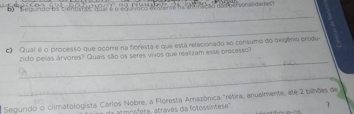 Segundo os cientistas, qual é o equívoco existente na afirmação das personalidades' 
_ 
c) Qual é o processo que ocorre na floresta e que está relacionado ao consumo do oxigênio produ- 
_X 
_ 
zido pelas árvores? Quais são os seres vivos que realizam esse processo? 
_ 
Segundo o climatologista Carlos Nobre, a Floresta Amazônica "retira, anualmente, até 2 bilhões de 
da atmosfera, através da fotossíntese''.