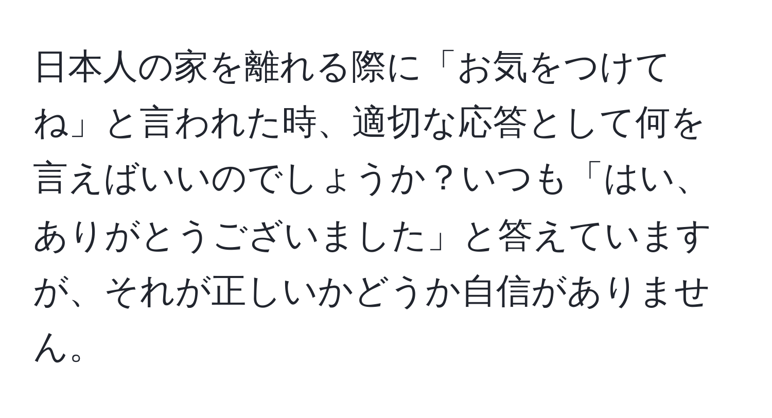 日本人の家を離れる際に「お気をつけてね」と言われた時、適切な応答として何を言えばいいのでしょうか？いつも「はい、ありがとうございました」と答えていますが、それが正しいかどうか自信がありません。