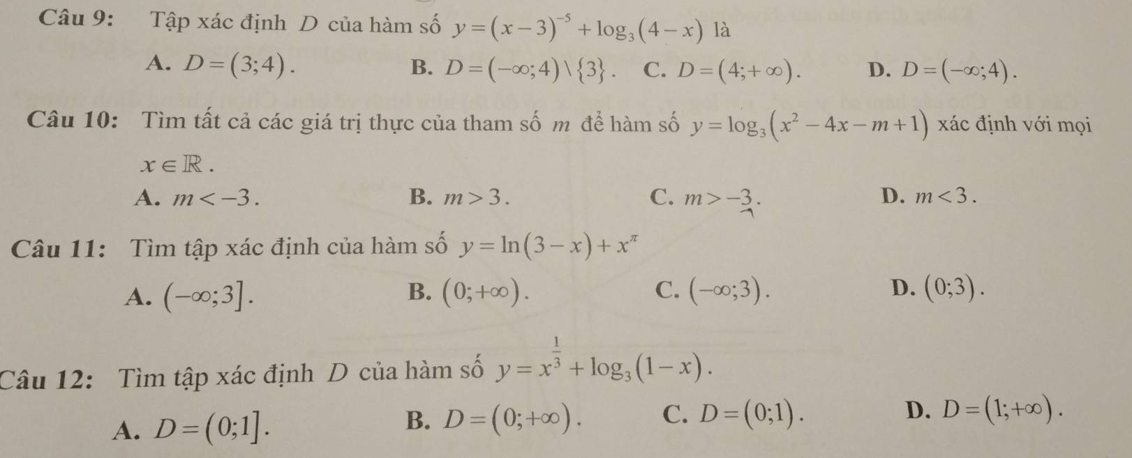 Tập xác định D của hàm số y=(x-3)^-5+log _3(4-x) là
A. D=(3;4). B. D=(-∈fty ;4)vee  3. C. D=(4;+∈fty ). D. D=(-∈fty ;4). 
Câu 10: Tìm tất cả các giá trị thực của tham số m để hàm số y=log _3(x^2-4x-m+1) xác định với mọi
x∈ R.
A. m . B. m>3. C. m>-3.
D. m<3</tex>. 
Câu 11: Tìm tập xác định của hàm số y=ln (3-x)+x^(π)
B.
C.
D.
A. (-∈fty ;3]. (0;+∈fty ). (-∈fty ;3). (0;3). 
Câu 12: Tìm tập xác định D của hàm số y=x^(frac 1)3+log _3(1-x).
B.
A. D=(0;1]. D=(0;+∈fty ).
C. D=(0;1). D. D=(1;+∈fty ).