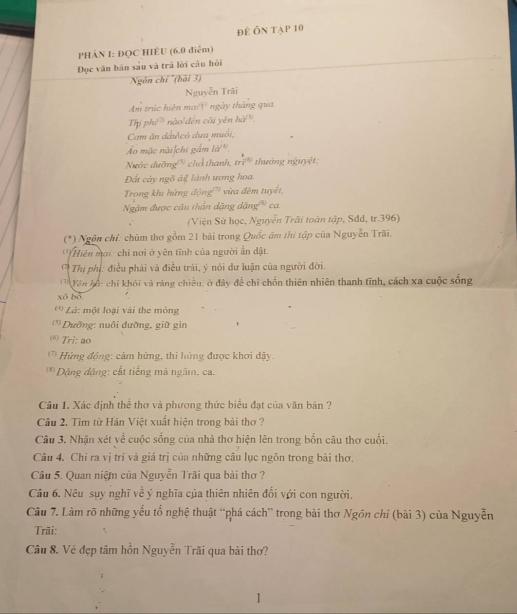 để Ôn tập 10
PHÀN I: ĐQC HIÊU (6.0 điểm)
Đọc văn bān sầu và trã lời câu hỏi
Ngôn chí (bài 3)
Nguyễn Trãi
Am trúc hiên mai '' ngày tháng qua.
Thị phi ' nào đến cõi yên hà*.
Cơm ăn dầu có dưa muổi;
Áo mặc nài chi gắm là
Nước dưỡng  cho thanh, trì  thưởng nguyệt;
Đất cày ngõ ải, lành ương hoa.
Trong khi hứng động) vừa đêm tuyết,
Ngâm được câu thần dặng dặng*) ca.
(Viện Sử học, Nguyễn Trãi toàn tập, Sđd, tr.396)
(*) Ngôn chí: chùm thơ gồm 21 bài trong Quốc âm thi tập của Nguyễn Trãi.
' Hiện mai: chỉ nơi ở yên tĩnh của người ần dật.
* Thị phị: điều phải và điều trái, ý nói dư luận của người đời.
Vên hố: chỉ khối và ráng chiều, ở đây để chỉ chốn thiên nhiên thanh tĩnh, cách xa cuộc sống
xô bộ
*   Là: một loại vài the mỏng
Dưỡng: nuôi dưỡng, giữ gìn
6 Trì: ao
*  Hứ ng động: cảm hứng, thi hứng được khơi dậy.
(*) Dặng đặng: cất tiếng mà ngâ, ca.
Câu 1. Xác định thể thơ và phương thức biểu đạt của văn bản ?
Câu 2. Tìm từ Hán Việt xuất hiện trong bài thơ ?
Câu 3. Nhận xét yề cuộc sống của nhà thơ hiện lên trong bốn câu thơ cuối.
Câu 4. Chỉ ra vị trí và giá trị của những câu lục ngôn trong bài thơ.
Câu 5. Quan niệm của Nguyễn Trãi qua bài thơ ?
Câu 6. Nêu sụy nghĩ về ý nghĩa của thiên nhiên đổi với con người.
Câu 7. Làm rõ những yếu tố nghệ thuật “phá cách” trong bài thơ Ngôn chí (bài 3) của Nguyễn
Trãi:
Câu 8. Vẻ đẹp tâm hồn Nguyễn Trãi qua bài thơ?
