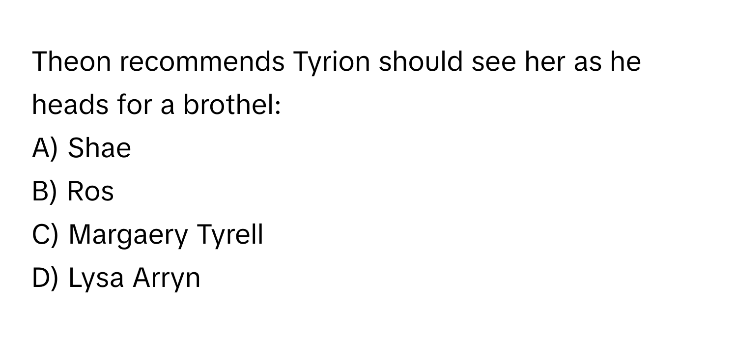 Theon recommends Tyrion should see her as he heads for a brothel:

A) Shae 
B) Ros 
C) Margaery Tyrell 
D) Lysa Arryn