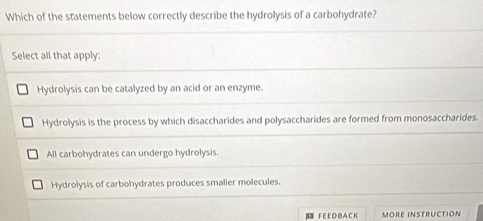 Which of the statements below correctly describe the hydrolysis of a carbohydrate?
Select all that apply:
Hydrolysis can be catalyzed by an acid or an enzyme.
Hydrolysis is the process by which disaccharides and polysaccharides are formed from monosaccharides.
All carbohydrates can undergo hydrolysis.
Hydrolysis of carbohydrates produces smaller molecules.
F E E DB A C K MORE INSTRUCTION