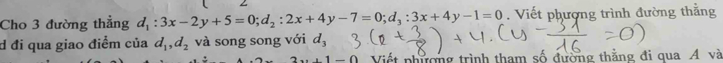 Cho 3 đường thẳng d_1:3x-2y+5=0; d_2:2x+4y-7=0; d_3:3x+4y-1=0. Viết phượng trình đường thắng 
d đi qua giao điểm của d_1, d_2 và song song với d_3
-0 Viết phương trình tham số đường thằng đi qua A và