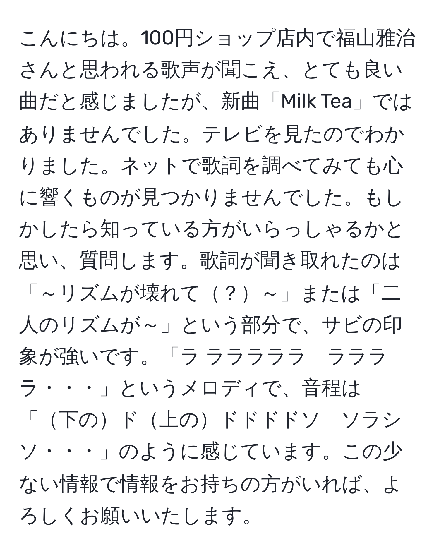 こんにちは。100円ショップ店内で福山雅治さんと思われる歌声が聞こえ、とても良い曲だと感じましたが、新曲「Milk Tea」ではありませんでした。テレビを見たのでわかりました。ネットで歌詞を調べてみても心に響くものが見つかりませんでした。もしかしたら知っている方がいらっしゃるかと思い、質問します。歌詞が聞き取れたのは「～リズムが壊れて？～」または「二人のリズムが～」という部分で、サビの印象が強いです。「ラ ラララララ　ララララ・・・」というメロディで、音程は「下のド上のドドドドソ　ソラシソ・・・」のように感じています。この少ない情報で情報をお持ちの方がいれば、よろしくお願いいたします。