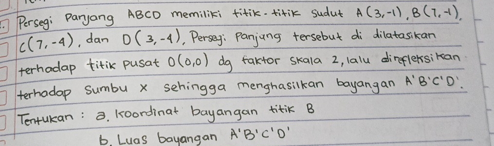 Perseg: Paryang ABCD memiliki titik. titik sudut A(3,-1), B(7,-1),
C(7,-4) , dan D(3,-4) , Perseg: Panjung tersebut di dilatasikan 
terhadap titik pusat O(0,0) dg faktor skala 2, lalu direflersikan 
terhadap sumbu x sehingga menghasilkan bayangan A'B'C'D'
Tentukan: . koordinat bayangan titiK B
b. Luas bayangan A'B'C'D'