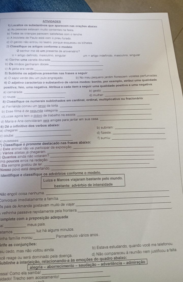 ATIVIDADES
() Localize os substantivos que aparecem nas orações abaixo
a) As pessoas estavam muito contentes na festa
b) Todas as crianças parecem satisfeitas com o lanche.
c) A bicicleta de Paulo está com o pneu furado.
d) O garoto não entrou no teatro, porque esqueceu os bilhetes.
2) Classifique os artigos conforme o modelo
O senhor me dá um presente de aniversário?
o= artigo definido, masculino, singular um = artigo indefinido, masculino, singular
a) Ganhei uma caneta dourada._
b) Os imãos ganharam doces_
c) A gaita era verde._
3) Sublinhe os adjetivos presentes nas frases a seguir
a) O sapo verde deu um pulo engraçado. b) No meu pequeno jardim florescem violetas perfumadas.
4) O adjetivo caracteriza o substantivo de vários modos: bonito, por exemplo, atribui uma qualidade
_
positiva; felo, uma negativa. Atribua a cada item a seguir uma qualidade positiva e uma negativa:
_
a) camarada: _b) gesto
c) roupe: _d) mulher.
_
5) Classifique os numerais sublinhados em cardinal, ordinal, multiplicativo ou fracionário:
_
a) Fernanda comeu um terço da torta.
_
b) Esse filme é de segunda categoria.
c)Lucas agora tem o dobro de trabalho na escola
d) Maria e Ana convidaram seis amigas para jantar em sua casa._
6) Dê o infinitivo dos verbos abaixo:
a) chegarei _b) subiram_
c) coube _d) fizeste_
e) pusesses _f) sumiu:_
_
*) Classifique o pronome destacado nas frases abaixo:
_
) Este animal não vai participar da exposição
_
) Vários atletas já chegaram
_
Quantos ainda não votaram?
_
Há poucos erros na redação
_
Ela sempre gostou de ler.
Nosso povo está despertando.
Identifique e classifique os advérbios conforme o modelo.
Luiza e Marcos viajaram bastante pelo mundo.
bastante: advérbio de intensidade
Não engoli coisa nenhuma.
_
Convoquei imediatamente a família.
_
Os país de Amanda gostavam muito de viajar
_
A velhinha passava rapidamente pela fronteira.
_
Complete com a preposição adequada:
ai _meus pais.
stamos _luz há alguns minutos.
inha família morou _Pernambuco vários anos..
Grife as conjunções:
aiu cedo, mas não voltou ainda. b) Estava estudando, quando você me telefonou.
rcê reage ou será dominado pela doença. d) Não compareceu à reunião nem justificou a falta.
Sublinhe a interjeição, relacionando-a às emoções do quadro abaixo:
ssa! Como ela samba!
_
alegria - aborrecimento - saudação - advertência - admiração
idado! Trecho sem acostamento!_