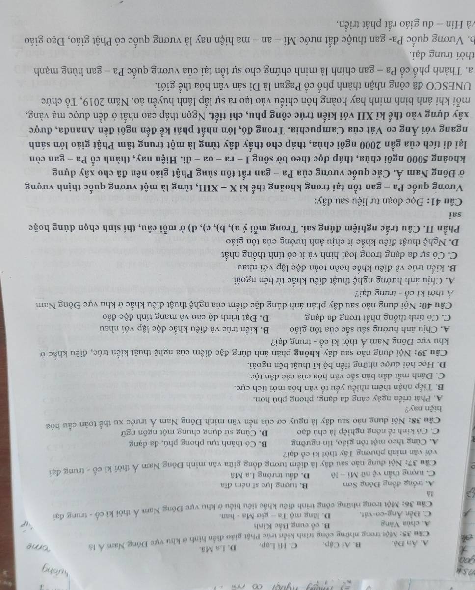 A. Ấn Độ. B. Ai Cậip. C. Hi Lạp. D. La Mã.
Cầu 35: Một trong những công trình kiển trúc Phật giáo điễn hình ở khu vực Đông Nam Á là
A. chùa Vàng B. cổ cung Bắc Kinh
C. Đền Ăng-co-vát. D. lăng mộ Ta - giơ Ma - han.
Câu 36: Một trong những công trình điều khắc tiêu biểu ở khu vực Đông Nam Á thời kỉ cổ - trung đại
là
A. trống đồng Đông Sơn B. tượng lực sĩ ném đĩa
C. tượng thần vệ nữ Mi - lô D. đấu trường La Mã
Câu 37: Nội dung nào sau đây là điểm tương đồng giữa văn minh Đông Nam Á thời kỉ cổ - trung đại
với văn minh phương Tây thời kỉ cổ đại?
A. Cùng theo một tôn giáo, tín ngưỡng B. Có thành tựu phong phú, đa dạng
C. Có kinh tế nông nghiệp là chủ đạo D. Cùng sử dụng chung một ngôn ngữ
Câu 38: Nội dung nào sau đây là nguy cơ của nền văn minh Đông Nam Á trước xu thế toàn cầu hóa
hiện nay?
A. Phát triển ngày càng đa dạng, phong phú hơn.
B. Tiếp nhận thêm nhiều yếu tố văn hóa mới tích cực.
C. Đảnh mất dần bản sắc văn hóa của các dân tộc.
D. Học hỏi được những tiến bộ kĩ thuật bên ngoài.
Câu 39: Nội dung nào sau đây không phản ánh đúng đặc điểm của nghệ thuật kiến trúc, điêu khắc ở
khu vực Đông Nam Á thời kì cổ - trung đại?
A. Chịu ảnh hưởng sâu sắc của tôn giáo B. kiến trúc và điêu khắc độc lập với nhau
C. Có tính thống nhất trong đa dạng D. Đạt trình độ cao và mang tính độc đáo
Câu 40: Nội dung nào sau đây phản ánh đúng đặc điểm của nghệ thuật điêu khắc ở khu vực Đông Nam
Á thời kì cổ - trung đại?
A. Chịu ảnh hưởng nghệ thuật điêu khắc từ bên ngoài
B. kiến trúc và điêu khắc hoàn toàn độc lập với nhau
C. Có sự đa dạng trong loại hình và ít có tính thống nhất
D. Nghệ thuật điêu khắc ít chịu ảnh hưởng của tôn giáo
Phần II. Câu trắc nghiệm đúng sai. Trong mỗi ý a), b), c), d) ở mỗi câu, thí sinh chọn đúng hoặc
sai
Câu 41: Đọc đoạn tư liệu sau đây:
Vương quốc Pa - gan tồn tại trong khoảng thế kỉ X - XIII, từng là một vương quốc thịnh vượng
ở Đông Nam Á. Các quốc vương của Pa - gan rất tôn sùng Phật giáo nên đã cho xây dựng
khoảng 5000 ngôi chùa, tháp dọc theo bờ sông I - ra - oa - đi. Hiện nay, thành cổ Pa - gan còn
lại di tích của gần 2000 ngôi chùa, tháp cho thấy đây từng là một trung tâm Phật giáo lớn sánh
ngang với Ăng co Vát của Campuchia. Trong đó, lớn nhất phải kể đến ngôi đền Ananđa, được
xây dựng vào thế kỉ XII với kiến trúc công phu, chi tiết. Ngọn tháp cao nhất ở đền được mạ vàng,
mỗi khi ánh bình minh hay hoàng hôn chiếu vào tạo ra sự lấp lánh huyền ảo. Năm 2019, Tổ chức
UNESCO đã công nhận thành phố cổ Pagan là Di sản văn hóa thế giới.
a. Thành phố cổ Pa - gan chính là minh chứng cho sự tồn tại của vương quốc Pa - gan hùng mạnh
thời trung đại.
b. Vương quốc Pa- gan thuộc đất nước Mi - an - ma hiện nay là vương quốc có Phật giáo, Đạo giáo
và Hin - đu giáo rất phát triển.