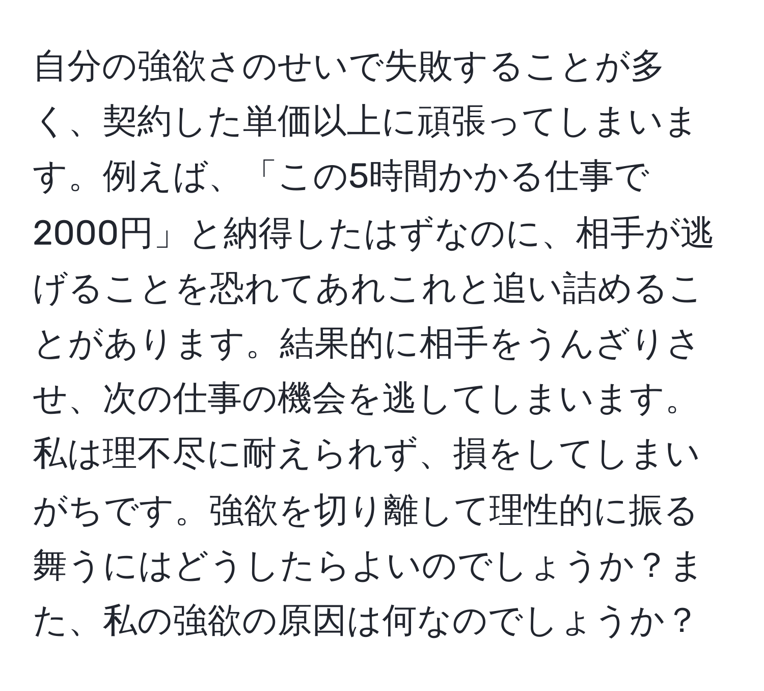 自分の強欲さのせいで失敗することが多く、契約した単価以上に頑張ってしまいます。例えば、「この5時間かかる仕事で2000円」と納得したはずなのに、相手が逃げることを恐れてあれこれと追い詰めることがあります。結果的に相手をうんざりさせ、次の仕事の機会を逃してしまいます。私は理不尽に耐えられず、損をしてしまいがちです。強欲を切り離して理性的に振る舞うにはどうしたらよいのでしょうか？また、私の強欲の原因は何なのでしょうか？