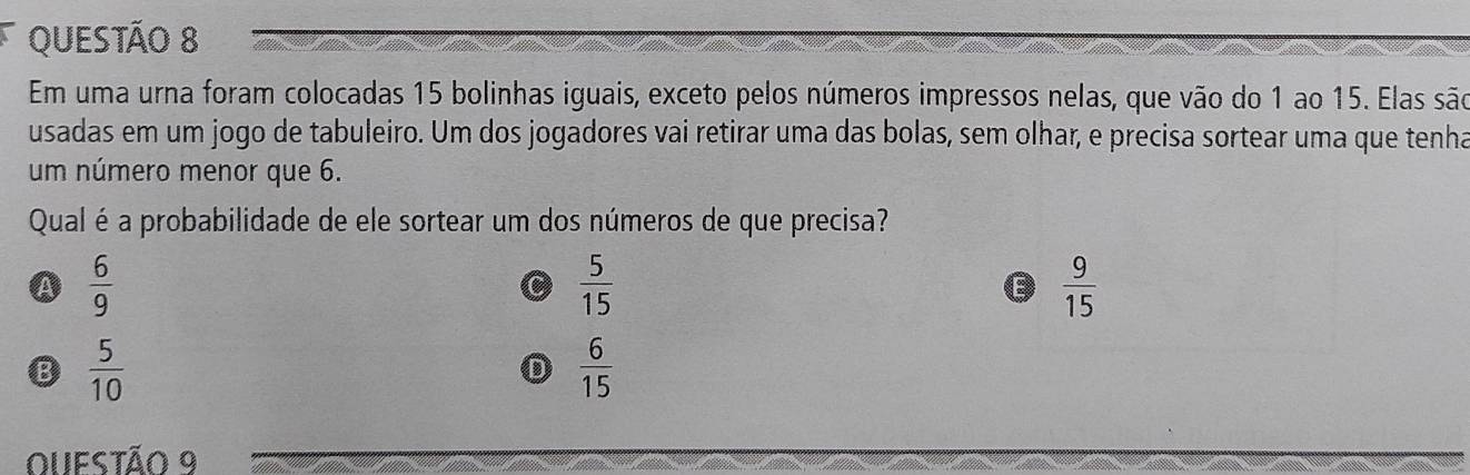 Em uma urna foram colocadas 15 bolinhas iguais, exceto pelos números impressos nelas, que vão do 1 ao 15. Elas são
usadas em um jogo de tabuleiro. Um dos jogadores vai retirar uma das bolas, sem olhar, e precisa sortear uma que tenha
um número menor que 6.
Qual é a probabilidade de ele sortear um dos números de que precisa?
A  6/9 
C  5/15 
E  9/15 
B  5/10 
D  6/15 
OUeStão 9