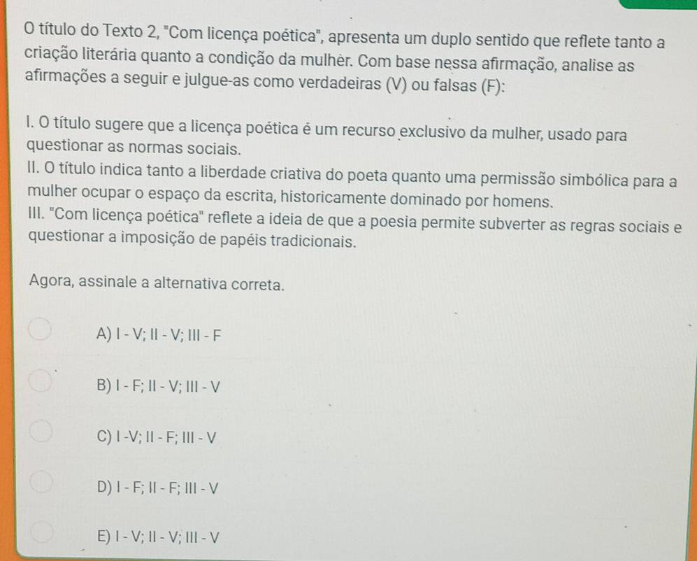 título do Texto 2, "Com licença poética", apresenta um duplo sentido que reflete tanto a
criação literária quanto a condição da mulhèr. Com base nessa afirmação, analise as
afirmações a seguir e julgue-as como verdadeiras (V) ou falsas (F):
I. O título sugere que a licença poética é um recurso exclusivo da mulher, usado para
questionar as normas sociais.
II. O título indica tanto a liberdade criativa do poeta quanto uma permissão simbólica para a
mulher ocupar o espaço da escrita, historicamente dominado por homens.
III. "Com licença poética" reflete a ideia de que a poesia permite subverter as regras sociais e
questionar a imposição de papéis tradicionais.
Agora, assinale a alternativa correta.
A) I - V; Ⅱ- V; II- F
B) I - F; II- V; I - V
C) I -V; II - F; III - V
D) I - F; II - F; II - V
E) I - V; I - V; III - V