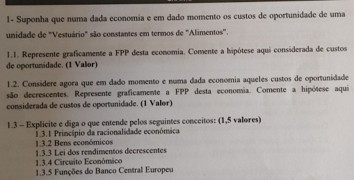 1- Suponha que numa dada economia e em dado momento os custos de oportunidade de uma 
unidade de "Vestuário" são constantes em termos de "Alimentos". 
1.1. Represente graficamente a FPP desta economia. Comente a hipótese aqui considerada de custos 
de oportunidade. (1 Valor) 
1.2. Considere agora que em dado momento e numa dada economia aqueles custos de oportunidade 
são decrescentes. Represente graficamente a FPP desta economia. Comente a hipótese aqui 
considerada de custos de oportunidade. (1 Valor) 
1.3 - Explicite e diga o que entende pelos seguintes conceitos: (1,5 valores) 
1.3.1 Princípio da racionalidade económica 
1.3.2 Bens económicos 
1.3.3 Lei dos rendimentos decrescentes 
1.3.4 Circuito Económico 
1.3.5 Funções do Banco Central Europeu